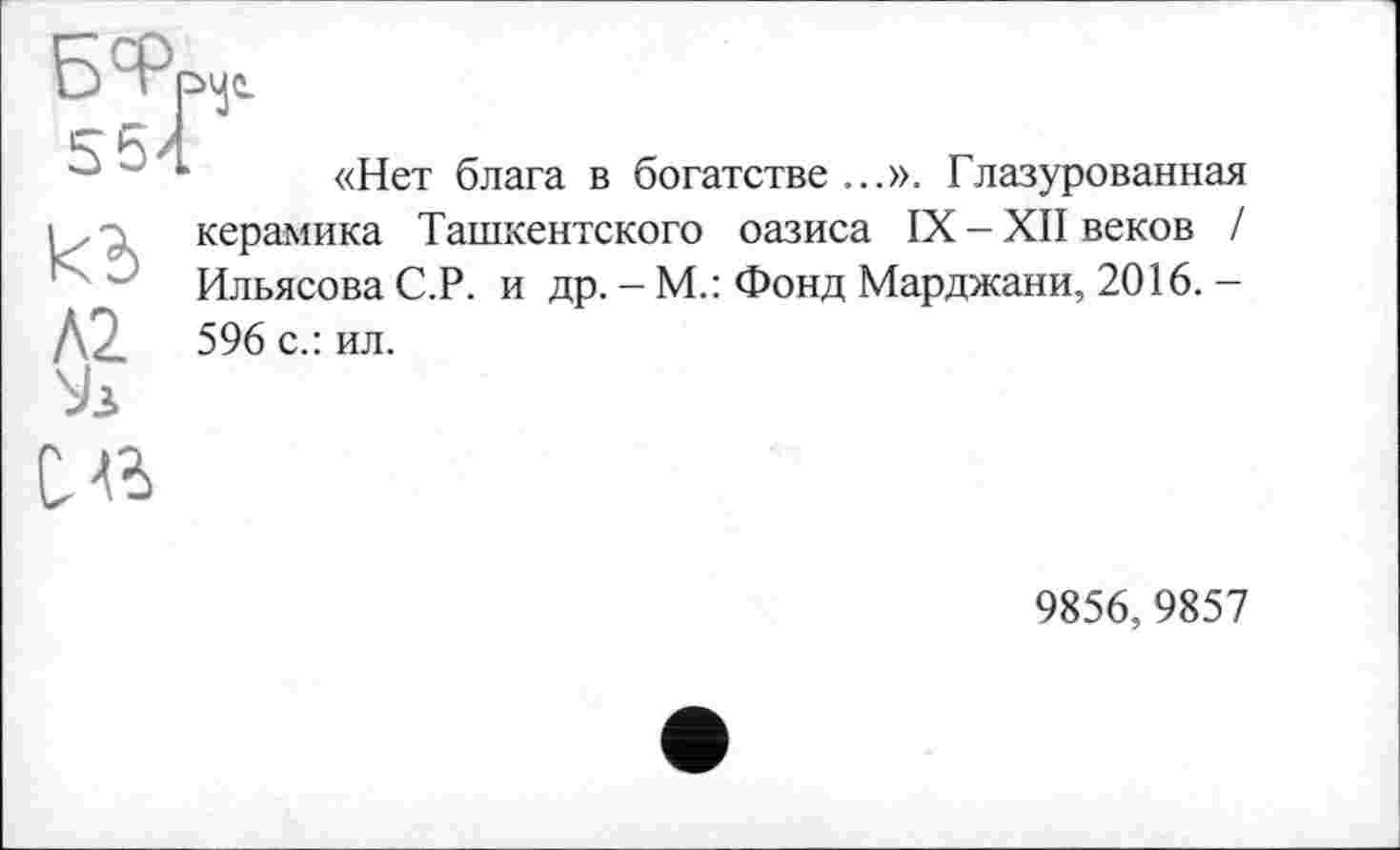 ﻿u	«Нет блага в богатстве ...». Глазурованная
і, . керамика Ташкентского оазиса IX-XII веков /
'Ј Ильясова С.Р. и др.-М.: Фонд Марджани, 2016. -596 с.: ил.
Л2 c«
9856,9857